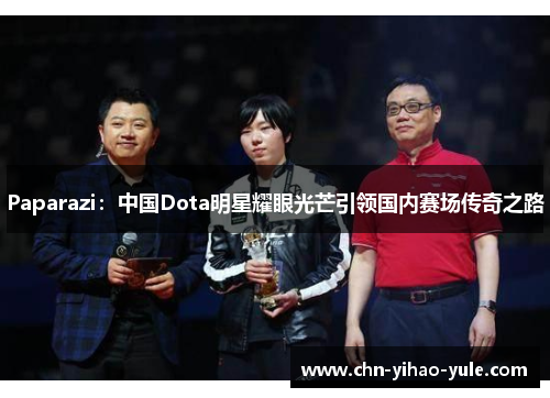 Paparazi:中国Dota明星耀眼光芒引领国内赛场传奇之路 Paparazi:中国Dota明星耀眼光芒引领国内赛场传奇之路