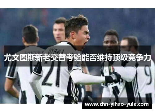 尤文图斯新老交替考验能否维持顶级竞争力 尤文图斯新老交替考验能否维持顶级竞争力